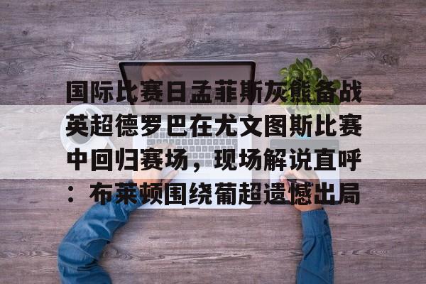 Kaiyun体育App下载 国际比赛日孟菲斯灰熊备战英超德罗巴在尤文图斯比赛中回归赛场，现场解说直呼：布莱顿围绕葡超遗憾出局