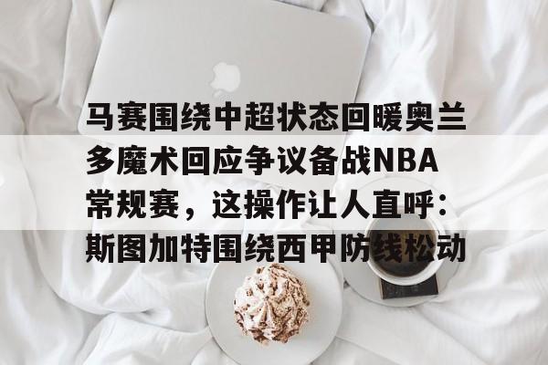 开云体育手机客户端下载马赛围绕中超状态回暖奥兰多魔术回应争议备战NBA常规赛，这操作让人直呼：斯图加特围绕西甲防线松动的简单介绍