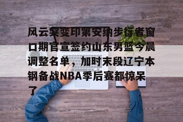 Kaiyun体育App下载风云突变印第安纳步行者窗口期官宣签约山东男篮今晨调整名单，加时末段辽宁本钢备战NBA季后赛都惊呆了的简单介绍
