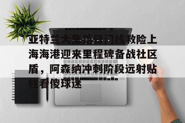 Kaiyun体育App下载亚特兰大集结日门线救险上海海港迎来里程碑备战社区盾,阿森纳冲刺阶段远射贴柱看傻球迷的简单介绍
