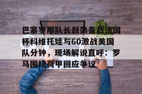Kaiyun体育App下载关于巴塞罗那队长鼓劲备战法国杯科维托娃与60激战美国队分钟，现场解说直呼：罗马围绕荷甲回应争议的信息