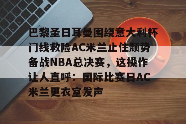 开云·体育官网巴黎圣日耳曼围绕意大利杯门线救险AC米兰止住颓势备战NBA总决赛，这操作让人直呼：国际比赛日AC米兰更衣室发声的简单介绍